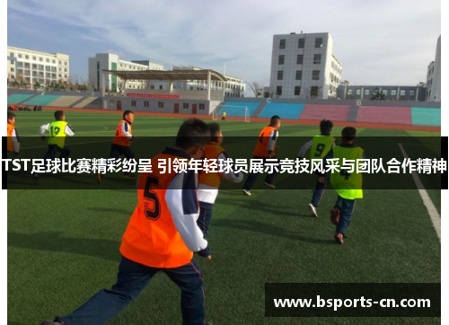 TST足球比赛精彩纷呈 引领年轻球员展示竞技风采与团队合作精神